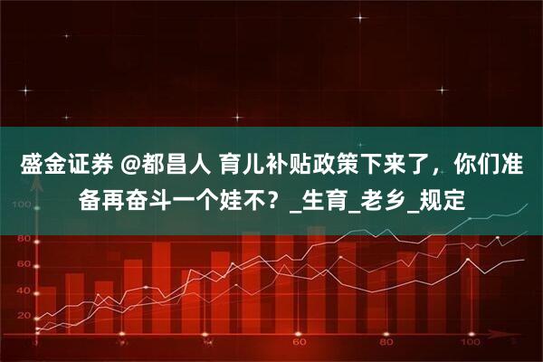 盛金证券 @都昌人 育儿补贴政策下来了，你们准备再奋斗一个娃不？_生育_老乡_规定
