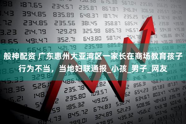 般神配资 广东惠州大亚湾区一家长在商场教育孩子行为不当，当地妇联通报_小孩_男子_网友
